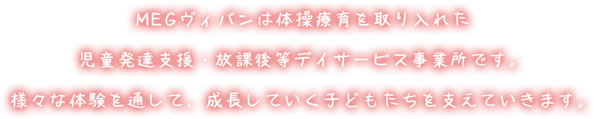 MEGヴィバン[MEG Vivant]は体操療育を取り入れた児童発達支援・放課後等デイサービス事業所です。様々な体験を通して、成長していく子どもたちを支えていきます。